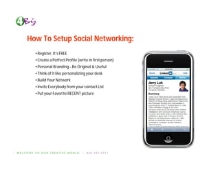 How To Setup Social Networking:
  • Register, It’s FREE
  • Create a Perfect Profile (write in first person)
  • Personal Branding – Be Original & Useful
  • Think of it like personalizing your desk
  • Build Your Network
  • Invite Everybody from your contact List
  • Put your Favorite RECENT picture
 