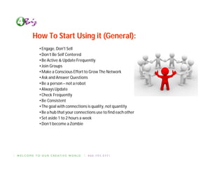 How To Start Using it (General):
  • Engage, Don't Sell
  • Don’t Be Self Centered
  • Be Active & Update Frequently
  • Join Groups
  • Make a Conscious Effort to Grow The Network
  • Ask and Answer Questions
  • Be a person – not a robot
  • Always Update
  • Check Frequently
  • Be Consistent
  • The goal with connections is quality, not quantity
  • Be a hub that your connections use to find each other
  • Set aside 1 to 2 hours a week
  • Don’t become a Zombie
 