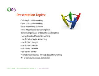 Presentation Topics:
  • Defining Social Networking
  • Types of Social Networking
  • Social Networking Statistics
  • Three Major Social Networking Sites
  • Benefits/Importance of Social Networking Sites
  • Five Myths about Social Networking
  • How To Setup Social Networking
  • How To Start Using it
  • How To Use LinkedIn
  • How To Use Facebook
  • How To Use Twitter
  • Promote Your Business Through Social Netwroking
  • Art of Communication & Conclusion
 