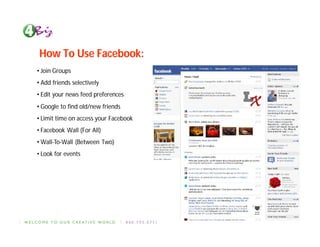 How To Use Facebook:
• Join Groups
• Add friends selectively
• Edit your news feed preferences
• Google to find old/new friends
• Limit time on access your Facebook
• Facebook Wall (For All)
• Wall-To-Wall (Between Two)
• Look for events
 