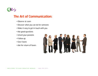 The Art of Communication:
 • Observe & Learn
 • Discover what you can do for someone
 • Make it easy to get in touch with you
 • Ask good questions
 • Unveil your passions
 • Follow up
 • Give Favors
 • Ask for return of favors
 