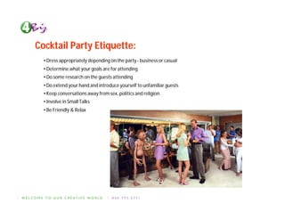 Cocktail Party Etiquette:
  • Dress appropriately depending on the party - business or casual
  • Determine what your goals are for attending
  • Do some research on the guests attending
  • Do extend your hand and introduce yourself to unfamiliar guests
  • Keep conversations away from sex, politics and religion.
  • Involve in Small Talks
  • Be Friendly & Relax
 
