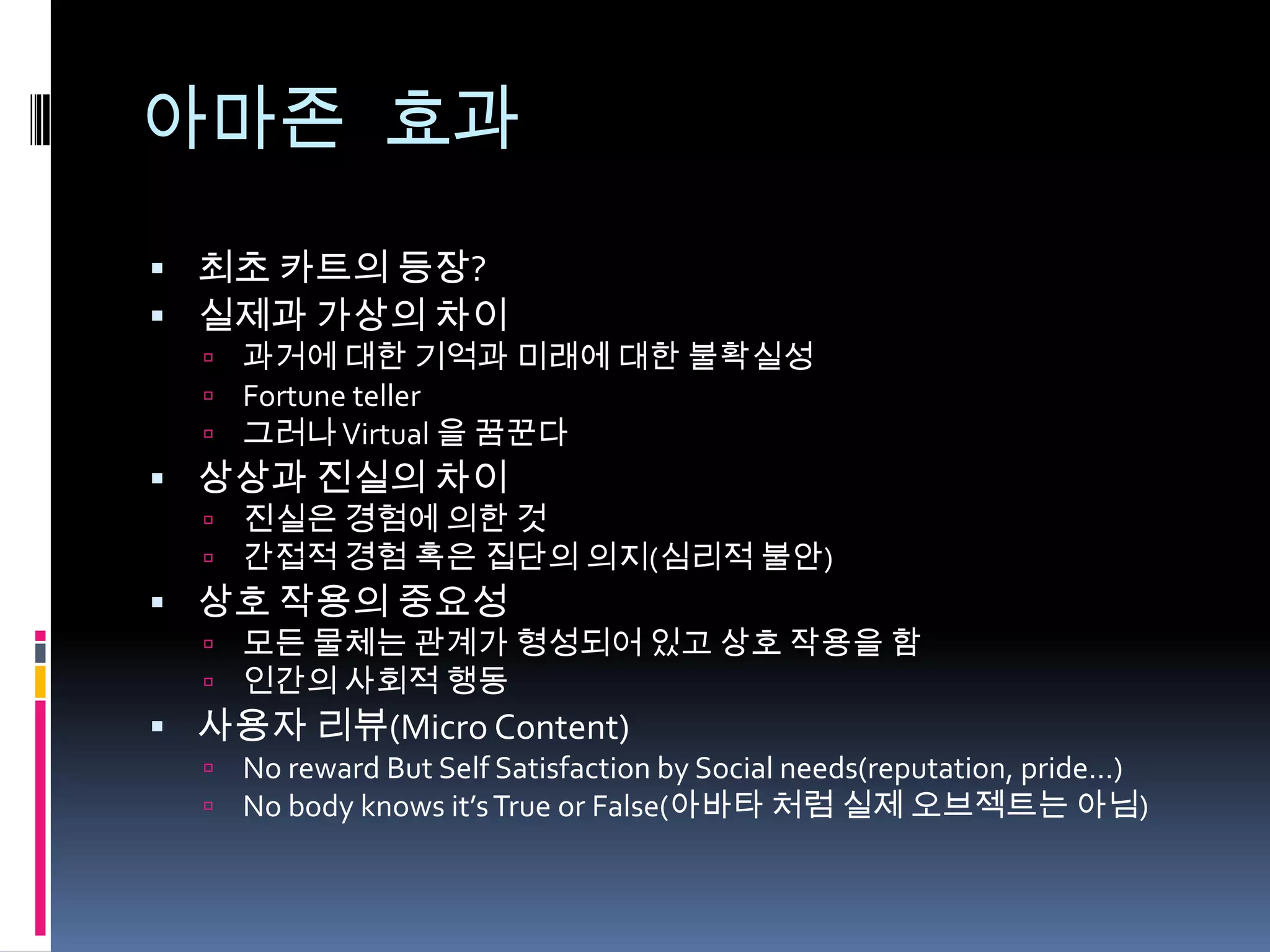 아마존 효과최초 카트의 등장?실제과 가상의 차이 과거에 대한 기억과 미래에 대한 불확실성Fortune teller그러나 Virtual 을 꿈꾼다상상과 진실의 차이진실은 경험에 의한 것간접적 경험 혹은 집단의 의지(심리적 불안)상호 작용의 중요성모든 물체는 관계가 형성되어 있고 상호 작용을 함인간의 사회적 행동사용자 리뷰(Micro Content)No reward But Self Satisfaction by Social needs(reputation, pride…)No body knows it’s True or False(아바타처럼 실제 오브젝트는 아님)