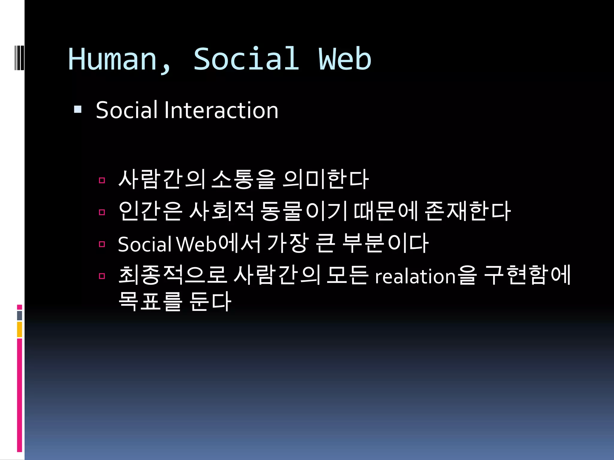 Human, Social WebSocial Interaction사람간의 소통을 의미한다인간은 사회적 동물이기 때문에 존재한다Social Web에서 가장 큰 부분이다최종적으로 사람간의 모든 realation을 구현함에 목표를 둔다