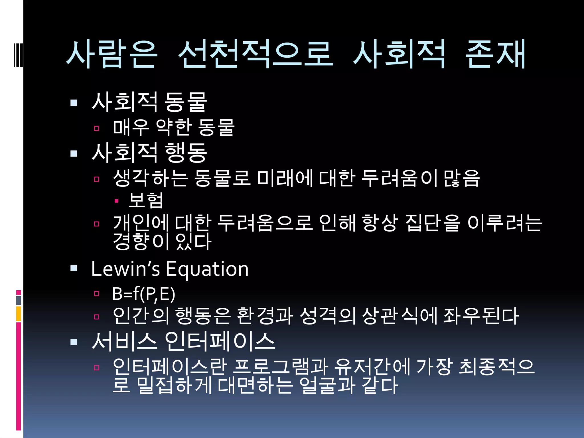 사람은 선천적으로 사회적 존재사회적 동물매우 약한 동물사회적 행동생각하는 동물로 미래에 대한 두려움이 많음보험개인에 대한 두려움으로 인해 항상 집단을 이루려는 경향이 있다Lewin’s EquationB=f(P,E)인간의행동은 환경과 성격의 상관식에 좌우된다서비스 인터페이스인터페이스란 프로그램과 유저간에 가장 최종적으로 밀접하게 대면하는 얼굴과 같다