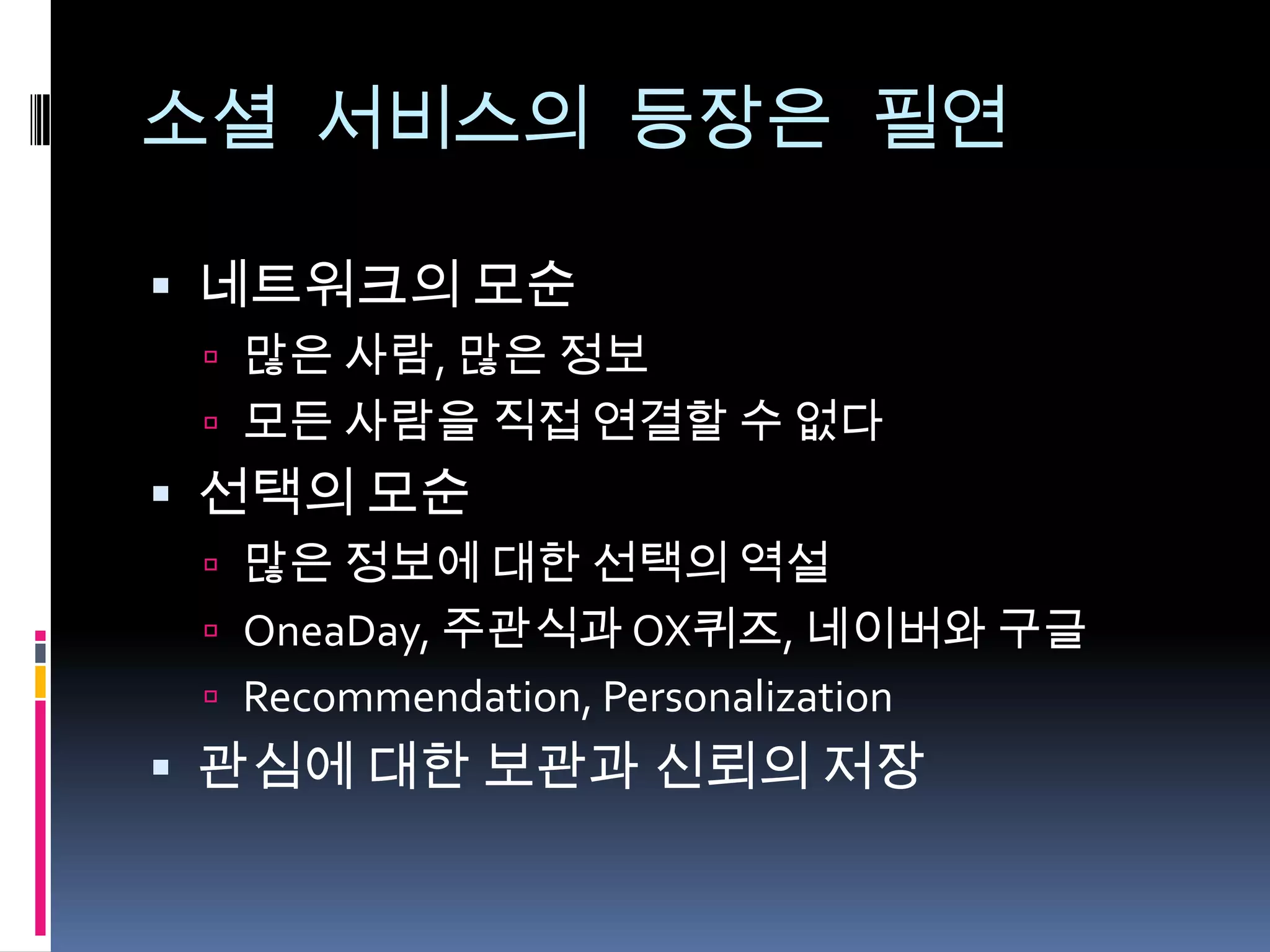 소셜 서비스의 등장은 필연네트워크의 모순많은 사람, 많은 정보모든 사람을 직접 연결할 수 없다선택의 모순많은 정보에 대한 선택의 역설OneaDay, 주관식과 OX퀴즈,네이버와구글Recommendation, Personalization관심에 대한 보관과 신뢰의 저장