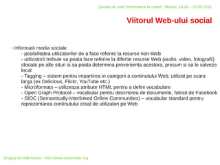 Şcoala de vară “Informatica la castel”, Macea, 29.08 – 03.09.2011


                                                                   Viitorul Web-ului social


    ✗   Informatii media sociale
            - posibilitatea utilizatorilor de a face referire la resurse non-Web
            - utilizatorii trebuie sa poata face referire la diferite resurse Web (audio, video, fotografii)
            stocate pe alte situri si sa poata determina provenienta acestora, precum si sa le salveze
            local
            - Tagging – sistem pentru impartirea in categorii a continutului Web; utilizat pe scara
            larga (ex Delicious, Flickr, YouTube etc.)
            - Microformats – utilizeaza atribute HTML pentru a defini vocabulare
            - Open Graph Protocol – vocabular pentru descrierea de documente, folosit de Facebook
            - SIOC (Semantically-Interlinked Online Communities) – vocabular standard pentru
            reprezentarea continutului creat de utilizatori pe Web




Dragoş Acostăchioaie - http://www.unixinside.org
 