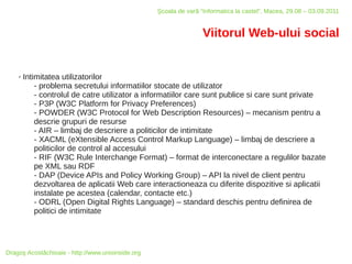 Şcoala de vară “Informatica la castel”, Macea, 29.08 – 03.09.2011


                                                                   Viitorul Web-ului social


    ✗   Intimitatea utilizatorilor
            - problema secretului informatiilor stocate de utilizator
            - controlul de catre utilizator a informatiilor care sunt publice si care sunt private
            - P3P (W3C Platform for Privacy Preferences)
            - POWDER (W3C Protocol for Web Description Resources) – mecanism pentru a
            descrie grupuri de resurse
            - AIR – limbaj de descriere a politicilor de intimitate
            - XACML (eXtensible Access Control Markup Language) – limbaj de descriere a
            politicilor de control al accesului
            - RIF (W3C Rule Interchange Format) – format de interconectare a regulilor bazate
            pe XML sau RDF
            - DAP (Device APIs and Policy Working Group) – API la nivel de client pentru
            dezvoltarea de aplicatii Web care interactioneaza cu diferite dispozitive si aplicatii
            instalate pe acestea (calendar, contacte etc.)
            - ODRL (Open Digital Rights Language) – standard deschis pentru definirea de
            politici de intimitate




Dragoş Acostăchioaie - http://www.unixinside.org
 