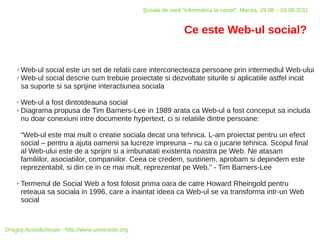 Şcoala de vară “Informatica la castel”, Macea, 29.08 – 03.09.2011


                                                                   Ce este Web-ul social?


    ✗ Web-ul social este un set de relatii care interconecteaza persoane prin intermediul Web-ului
    ✗ Web-ul social descrie cum trebuie proiectate si dezvoltate siturile si aplicatiile astfel incat

      sa suporte si sa sprijine interactiunea sociala

    ✗ Web-ul a fost dintotdeauna social
    ✗ Diagrama propusa de Tim Barners-Lee in 1989 arata ca Web-ul a fost conceput sa includa

      nu doar conexiuni intre documente hypertext, ci si relatiile dintre persoane:

        “Web-ul este mai mult o creatie sociala decat una tehnica. L-am proiectat pentru un efect
        social – pentru a ajuta oamenii sa lucreze impreuna – nu ca o jucarie tehnica. Scopul final
        al Web-ului este de a sprijini si a imbunatati existenta noastra pe Web. Ne atasam
        familiilor, asociatiilor, companiilor. Ceea ce credem, sustinem, aprobam si depindem este
        reprezentabil, si din ce in ce mai mult, reprezentat pe Web.” - Tim Barners-Lee

    ✗   Termenul de Social Web a fost folosit prima oara de catre Howard Rheingold pentru
        reteaua sa sociala in 1996, care a inaintat ideea ca Web-ul se va transforma intr-un Web
        social



Dragoş Acostăchioaie - http://www.unixinside.org
 