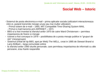 Şcoala de vară “Informatica la castel”, Macea, 29.08 – 03.09.2011


                                                                          Social Web – Istoric


    ✗ Sistemul de posta electronica e-mail – prima aplicatie sociala (utilizatorii interactioneaza
      intre ei, putand transmite mesaje unuia sau mai multor utilizatori)
       - Primul sistem de e-mail – 1965, MIT Compatible Time-Sharing System MAIL
       - Primul e-mail transmis prin ARPANET – 1971
    ✗  BBS-ul a fost inventat la sfarsitul anilor 1970 de catre Ward Christensen – permitea
       impartasirea de fisiere si mesaje
    ✗  Usenet a fost conceput in 1979 – posibilitatea de a posta mesaje publice in “grupuri de
       stiri” (newsgroups)
    ✗  Sistemul (initial de tip BBS, apoi pe Web) The WELL, creat in 1985 de Stewart Brand si
       Larry Brilliant – larga comunitate online
    ✗  la sfarsitul anilor 1990 siturile personale, care permiteau impartasirea de informatii cu alte
       persoane, erau foarte raspandite




Dragoş Acostăchioaie - http://www.unixinside.org
 