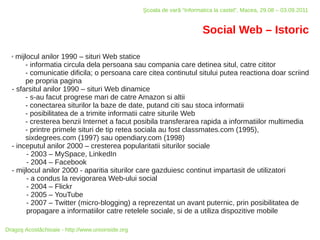 Şcoala de vară “Informatica la castel”, Macea, 29.08 – 03.09.2011


                                                                          Social Web – Istoric

  ✗ mijlocul anilor 1990 – situri Web statice
        - informatia circula dela persoana sau compania care detinea situl, catre cititor
        - comunicatie dificila; o persoana care citea continutul sitului putea reactiona doar scriind
        pe propria pagina
  - sfarsitul anilor 1990 – situri Web dinamice
        - s-au facut progrese mari de catre Amazon si altii
        - conectarea siturilor la baze de date, putand citi sau stoca informatii
        - posibilitatea de a trimite informatii catre siturile Web
        - cresterea benzii Internet a facut posibila transferarea rapida a informatiilor multimedia
        - printre primele situri de tip retea sociala au fost classmates.com (1995),
        sixdegrees.com (1997) sau opendiary.com (1998)
  - inceputul anilor 2000 – cresterea popularitatii siturilor sociale
        - 2003 – MySpace, LinkedIn
        - 2004 – Facebook
  - mijlocul anilor 2000 - aparitia siturilor care gazduiesc continut impartasit de utilizatori
        - a condus la revigorarea Web-ului social
        - 2004 – Flickr
        - 2005 – YouTube
        - 2007 – Twitter (micro-blogging) a reprezentat un avant puternic, prin posibilitatea de
        propagare a informatiilor catre retelele sociale, si de a utiliza dispozitive mobile

Dragoş Acostăchioaie - http://www.unixinside.org
 
