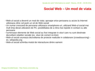 Şcoala de vară “Informatica la castel”, Macea, 29.08 – 03.09.2011


                                                    Social Web – Un mod de viata


    ✗ Web-ul social a devenit un mod de viata: aproape orice persoana cu acces la Internet
      utilizeaza zilnic cel putin un sit de Web social
    ✗ Un numar crescand de persoane utilizeaza smartphone-uri, utilizand Web-ul social mai

      mult timp decat utilizatorii de PC; posibilitatea de a intra mai repede in contact cu alte
      persoane
    ✗ numeroase elemente de Web social au fost integrate in situri care nu sunt destinate

      dezvoltarii relatiilor sociale (ex. situri de comert on-line)
    ✗ Web-ul social usureaza dezvoltarea de proiecte realizate in colaborare (crowdsourcing) -

      ex. wikipedia.org
    ✗ Web-ul social schimba modul de interactiune dintre oameni




Dragoş Acostăchioaie - http://www.unixinside.org
 