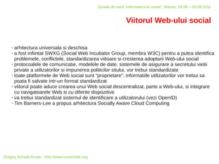 Şcoala de vară “Informatica la castel”, Macea, 29.08 – 03.09.2011


                                                                   Viitorul Web-ului social


    ✗ arhitectura universala si deschisa
    ✗ a fost infiintat SWXG (Social Web Incubator Group, membra W3C) pentru a putea identifica

      problemele, conflictele, standardizarea viitoare si cresterea adoptarii Web-ului social
    ✗ protocoalele de comunicatie, modelele de date, sistemele de asigurare a secretului vietii

      private a utilizatorilor si impunerea politicilor sitului, vor trebui standardizate
    ✗ toate platformele de Web social sunt “proprietare”; informatiile utilizatorilor vor trebui sa

      poata fi salvate intr-un format standardizat
    ✗ viitorul poate aduce crearea unui Web social descentralizat, parte a Web-ului, si integrare

      cu navigatoarele Web si cu diferite dispozitive
    ✗ va trebui standardizat sistemul de identificare a utilizatorului (vezi OpenID)

    ✗ Tim Barners-Lee a propus arhitectura Socially Aware Cloud Computing




Dragoş Acostăchioaie - http://www.unixinside.org
 