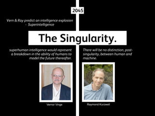 2045
Vern & Ray predict an intelligence explosion
- Superintelligence

The Singularity.
superhuman intelligence would represent
a breakdown in the ability of humans to
model the future thereafter.

Vernor Vinge

There will be no distinction, postsingularity, between human and
machine.

Raymond Kurzweil

 