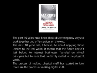 The past 10 years have been about discovering new ways to
work together and offer services on the web.
The next 10 years will, I believe, be about applying those
lessons to the real world. It means that the future doesn't
just belong to internet businesses founded on virtual
principles. but to ones that are firmly rooted in the physical
world.
The process of making physical stuff has started to look
more like the process of making digital stuff.

 
