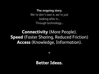 The ongoing story.
We’re don’t own it, we’re just
looking after it...
Through technology...

Connectivity (More People).
Speed (Faster Sharing, Reduced Friction)
Access (Knowledge, Information).
=
Better Ideas.

 