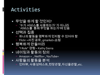 Activities무엇을 하게 할 것인지?`누가 서비스를 사용하는가’ 가 아니라 `서비스를  통해 무엇을 하는가’에 있음선택과 집중하나의 활동을 명확하게 인지할 수 있어야 함Flickr =사진 공유,gmarket=쇼핑행복하게 만들어라“I Rule” 경험 – Kathy Sierra네이밍과 활동의 정의Amazon =  , Netflix= , YouTube= 사람들의 활동을 분석인터뷰,사용성테스트,현장관찰,자신을관찰,etc.