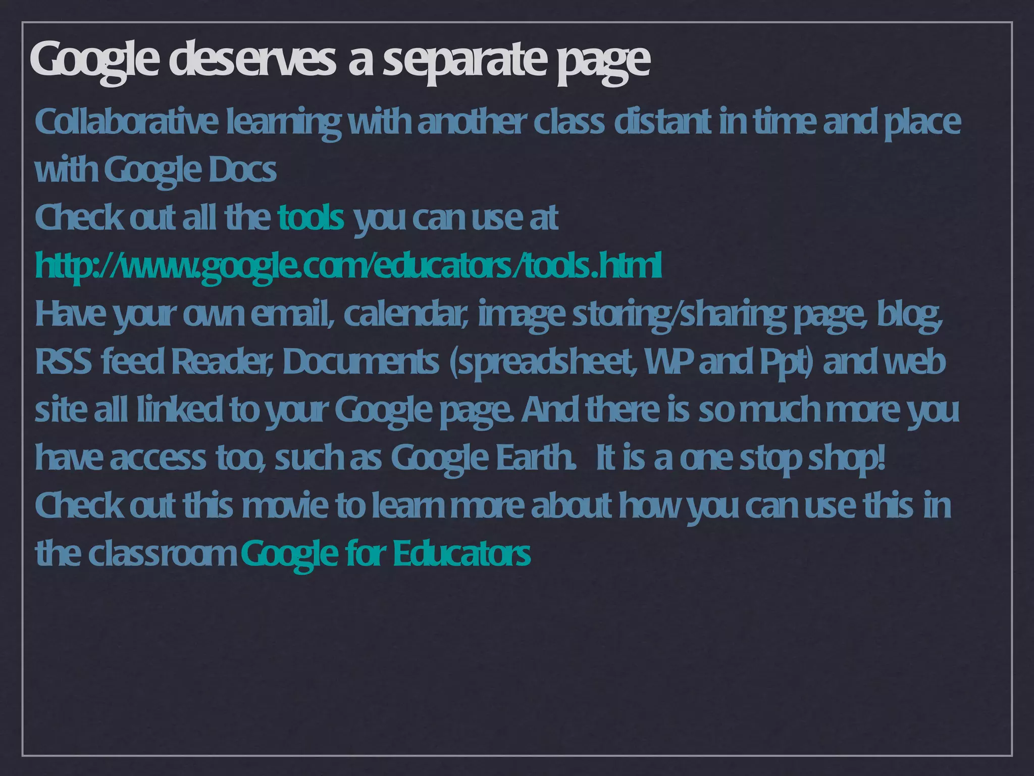 Google deserves a separate page
Collaborative learning with another class distant in time and place
with Google Docs
Check out all the tools you can use at
http://www.google.com/educators/tools.html
Have your own email, calendar, image storing/sharing page, blog,
RSS feed Reader, Documents (spreadsheet, W and Ppt) and web
                                                P
site all linked to your Google page. And there is so much more you
have access too, such as Google Earth. It is a one stop shop!
Check out this movie to learn more about how you can use this in
the classroom Google for Educators
 