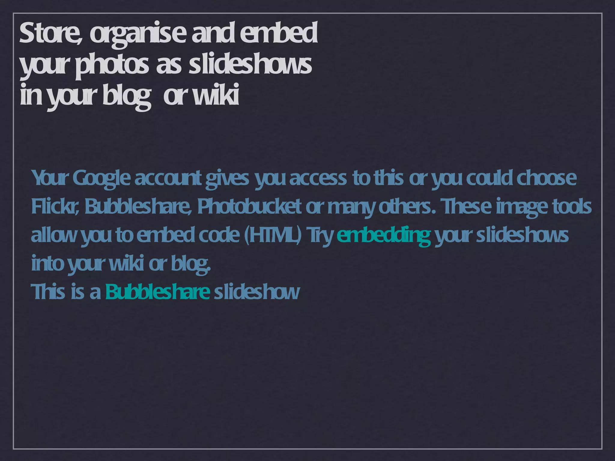 Store, organise and embed
your photos as slideshows
in your blog or wiki

Y Google account gives you access to this or you could choose
 our
Flickr, Bubbleshare, Photobucket or many others. These image tools
allow you to embed code (HTML) T embedding your slideshows
                                  ry
into your wiki or blog.
This is a Bubbleshare slideshow
 