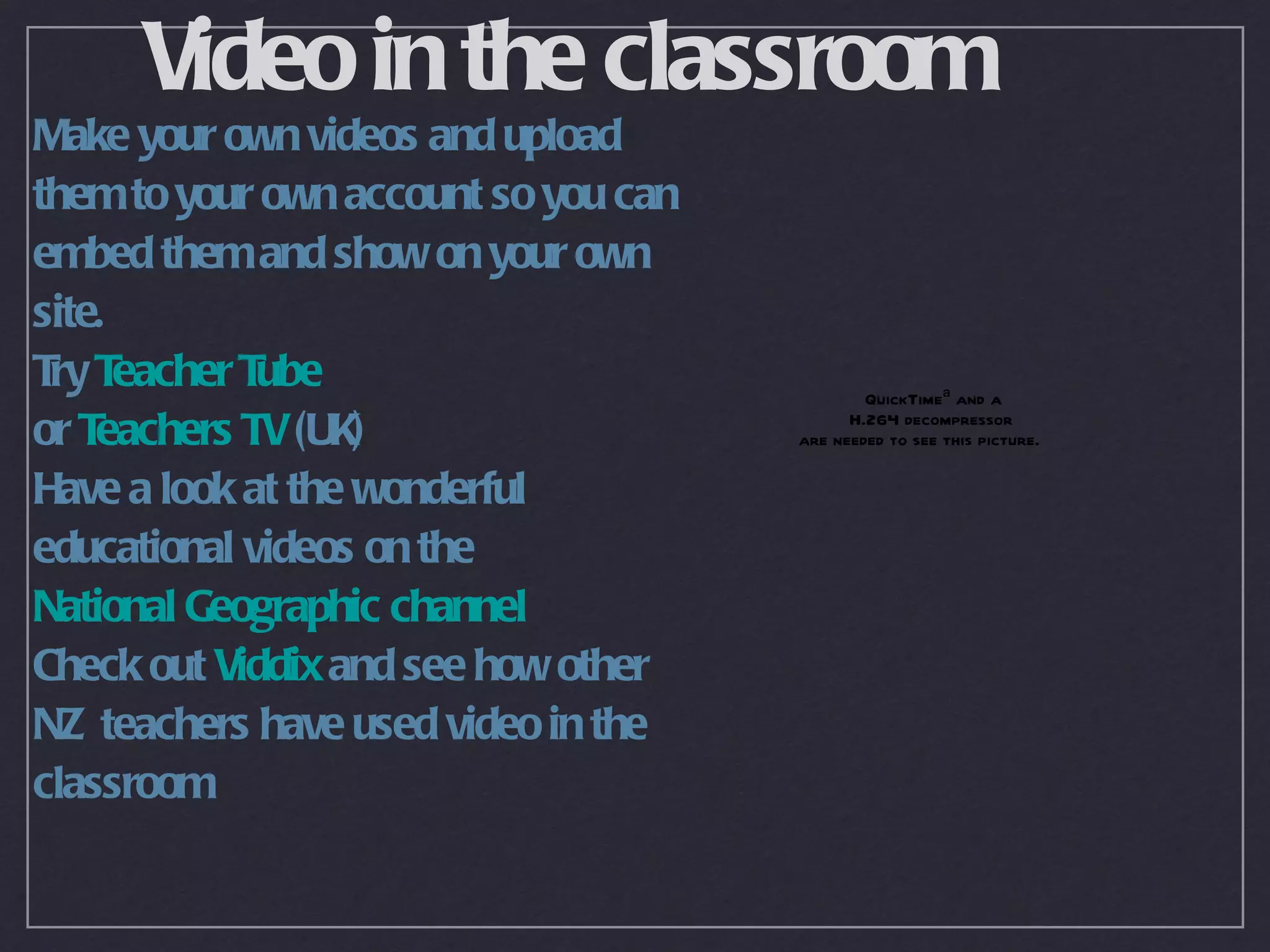 Video in the classroom
Make your own videos and upload
them to your own account so you can
embed them and show on your own
site.
T T
 ry eacher T ube                              QuickTimeª and a
or Teachers TV (UK)                         H.264 decompressor
                                      are needed to see this picture.

Have a look at the wonderful
educational videos on the
National Geographic channel
Check out Viddix and see how other
NZ teachers have used video in the
classroom
 
