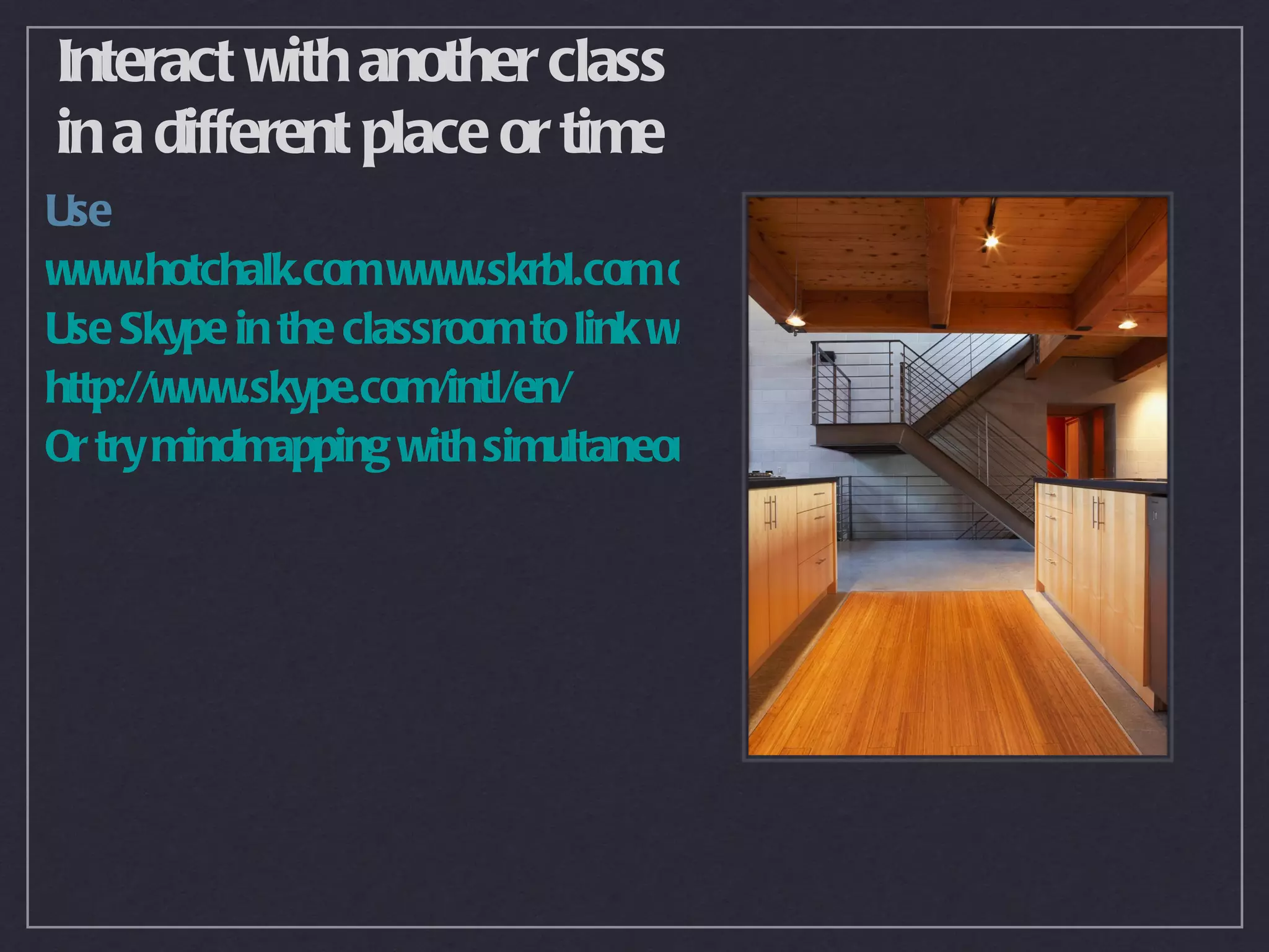 Interact with another class
in a different place or time
Use
www.hotchalk.com www.skrbl.com or http://thinkature.com as a virtual
Use Skype in the classroom to link with others by phone or web cam
http://www.skype.com/intl/en/
Or try mindmapping with simultaneous users at www.mindmeister.com
 