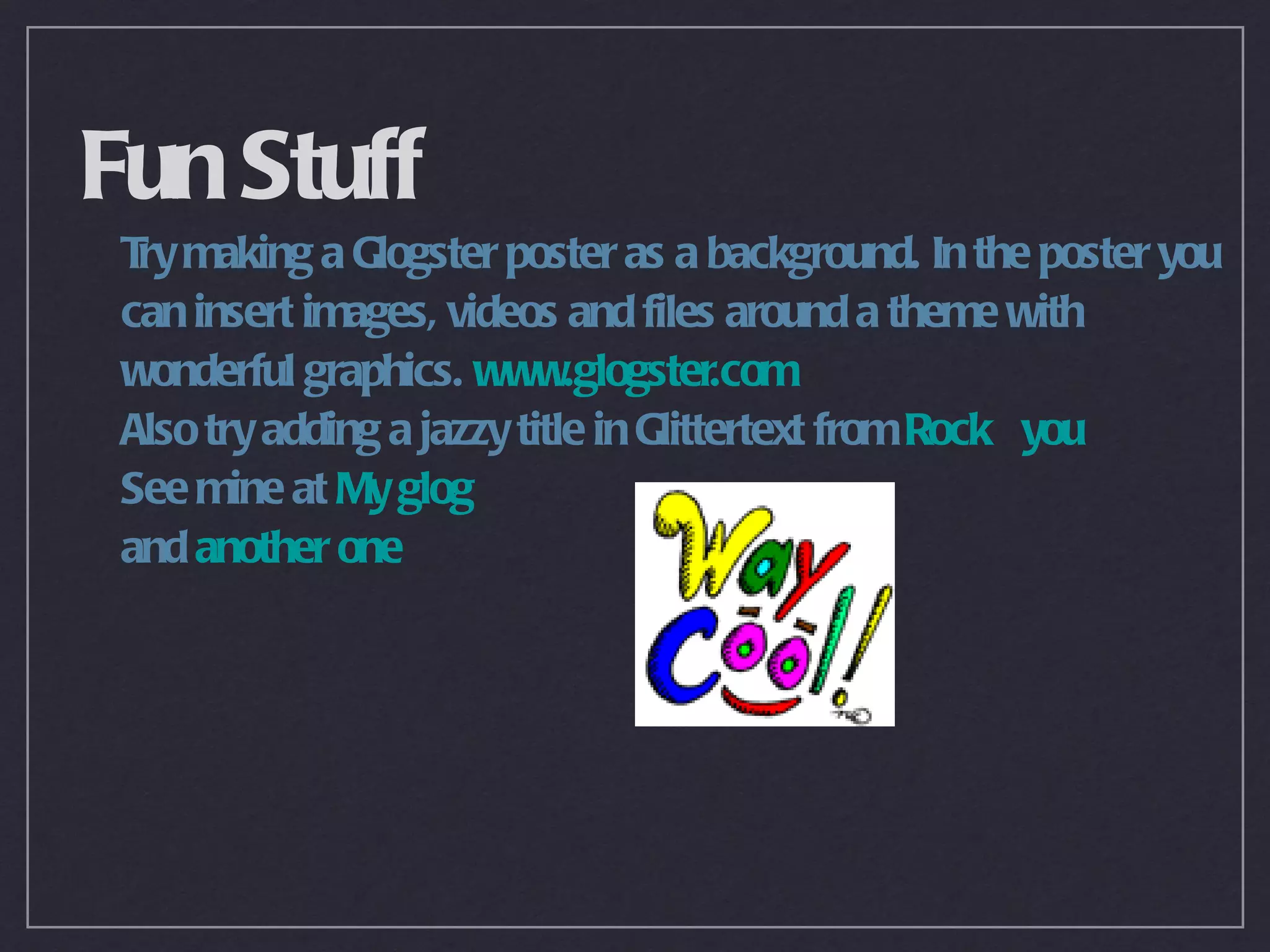 Fun Stuff
 T making a Glogster poster as a background. In the poster you
  ry
 can insert images, videos and files around a theme with
 wonderful graphics. www.glogster.com
 Also try adding a jazzy title in Glittertext from Rock you
 See mine at My glog
 and another one
 