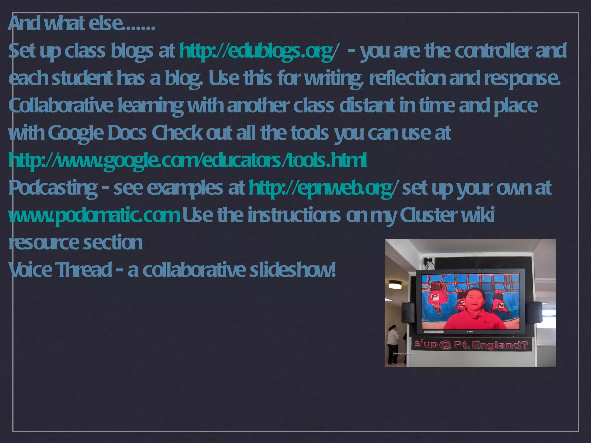 And what else.......
Set up class blogs at http://edublogs.org/ - you are the controller and
each student has a blog. Use this for writing, reflection and response.
Collaborative learning with another class distant in time and place
with Google Docs Check out all the tools you can use at
http://www.google.com/educators/tools.html
Podcasting - see examples at http://epnweb.org/ set up your own at
www.podomatic.com Use the instructions on my Cluster wiki
resource section
Voice Thread - a collaborative slideshow!
 