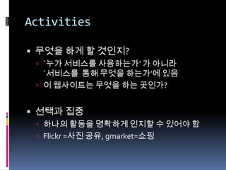Activities무엇을 하게 할 것인지?`누가 서비스를 사용하는가’ 가 아니라 `서비스를  통해 무엇을 하는가’에 있음이 웹사이트는 무엇을 하는 곳인가?선택과 집중하나의 활동을 명확하게 인지할 수 있어야 함Flickr =사진 공유,gmarket=쇼핑
