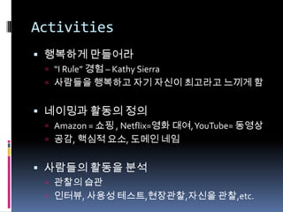 Activities행복하게 만들어라“I Rule” 경험 – Kathy Sierra사람들을 행복하고 자기 자신이 최고라고 느끼게 함네이밍과 활동의 정의Amazon = 쇼핑 , Netflix=영화 대여, YouTube= 동영상공감, 핵심적 요소, 도메인 네임사람들의 활동을 분석관찰의 습관인터뷰,사용성 테스트,현장관찰,자신을 관찰,etc.