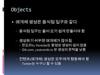 Objects매개체 생성은 음식점 입구와 같다음식점 입구는 들어 오기 쉽게 만들어야 함생성하기 쉬우면 매개체가 많아짐판도라tv, Youtube는 동영상 생성이 쉽지 않음Qik.com, 12seconds.tv 은 생성의 문턱을 낮춤컨텐츠(매개체) 생성은 모두에게 평등해야 함Twitter는 누구나 할 수 있음