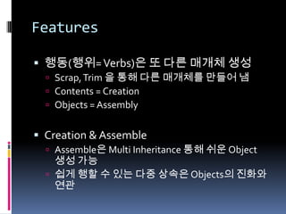 Features행동(행위=Verbs)은 또 다른 매개체 생성Scrap, Trim 을 통해 다른 매개체를 만들어 냄Contents = CreationObjects = AssemblyCreation & AssembleAssemble은 Multi Inheritance 통해 쉬운 Object 생성 가능쉽게 행할 수 있는 다중 상속은 Objects의 진화와 연관