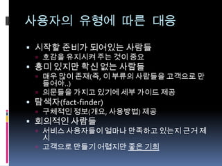 사용자의 유형에 따른 대응시작할 준비가 되어있는 사람들호감을 유지시켜 주는 것이 중요흥미 있지만 확신 없는 사람들매우 많이 존재(즉, 이 부류의 사람들을 고객으로 만들어야..)의문들을 가지고 있기에 세부 가이드 제공탐색자(fact-finder)구체적인 정보(개요, 사용방법) 제공회의적인 사람들서비스 사용자들이 얼마나 만족하고 있는지 근거 제시고객으로 만들기 어렵지만 좋은 기회