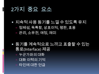 2가지 중요 요소지속적 사용 동기를 느낄 수 있도록 유지정체성, 독특함, 상호이익, 평판, 효용관리, 소유권, 애정, 재미동기를 계속적으로 느끼고 표출할 수 있는 통로(Interface) 제공누군가와의 대화대화 이력의 기억타인에 대한 언급