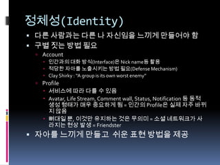 정체성(Identity)다른 사람과는 다른 나 자신임을 느끼게 만들어야 함구별 짓는 방법 필요Account인간과의 대화 방식(Interface)은 Nick name등 활용적당한 자아를 노출시키는 방법 필요(Defense Mechanism)Clay Shirky : “A group is its own worst enemy” Profile서비스에 따라 다를 수 있음Avatar,Life Stream, Comment wall, Status, Notification 등 동적 생성 형태가 매우 중요하게 됨 = 인간의 Profile은 실제 자주 바뀌지 않음뼈대일 뿐, 이것만 유지하는 것은 무의미 =소셜 네트워크가 사라지는 현상 발생 =Friendster자아를 느끼게 만들고  쉬운 표현 방법을 제공