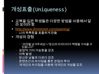 개성표출(Uniqueness)교복을 입은 학생들은 다양한 방법을 사용해서 달라 보이려 함http://www.ilmostreet.com/opening/나의 독특함을 표출하게 만듦 개성의 경험“의견을 남겨주세요”<“당신의 아이디어가 혁명을 가져올 수 있습니다”긍정적 기여 가능함을 강조이득 발생당신은 남들과 다르다 강조콘텐츠간의차이점을 통한 관점의 추이개개인의 차이점을 이용해 개개인의 개성을 강조