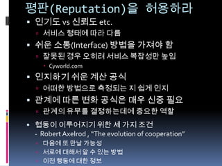 평판(Reputation)을 허용하라인기도 vs신뢰도 etc.서비스 형태에 따라 다름쉬운 소통(Interface) 방법을 가져야 함잘못된 경우 오히려 서비스 복잡성만 높임Cyworld.com인지하기 쉬운 계산 공식어떠한 방법으로 측정되는 지 쉽게 인지관계에 따른 변화 공식은 매우 신중 필요관계의 유무를 결정하는데에 중요한 역할협동이 이루어지기 위한 세 가지 조건-Robert Axelrod , “The evolution of cooperation”