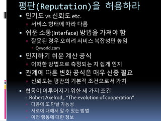 평판(Reputation)을 허용하라
 인기도 vs 신뢰도 etc.
 서비스 형태에 따라 다름
 쉬운 소통(Interface) 방법을 가져야 함
 잘못된 경우 오히려 서비스 복잡성만 높임
 Cyworld.com
 인지하기 쉬운 계산 공식
 어떠한 방법으로 측정되는 지 쉽게 인지
 관계에 따른 변화 공식은 매우 신중 필요
 신뢰도는 평판의 기본적 조건으로서 가치
 협동이 이루어지기 위한 세 가지 조건
- Robert Axelrod , “The evolution of cooperation”
 다음에 또 만날 가능성
 서로에 대해서 알 수 있는 방법
 이전 행동에 대한 정보
 