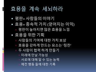 효용을 계속 세뇌하라
 평판= 사람들의 이야기
 효용= 종속적 가치 (얻어지는 이익)
 평판이 높아지면 많은 효용을 느낌
 효용을 위한 기획
 사람들의 기여에 대한 가치 보상
 효용을 강하게 만드는 요소는 ‘칭찬’
 두 사람이 협력 하게 만들기
 미래에 만날 가능성
 서로에 대해 알 수 있는 능력
 예전 행동 들에 대한 기록
 