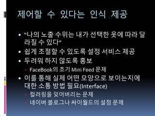 제어할 수 있다는 인식 제공
 “나의 노출 수위는 내가 선택한 옷에 따라 달
라질 수 있다”
 쉽게 조절할 수 있도록 설정 서비스 제공
 두려워 하지 않도록 홍보
 FaceBook의 초기 Mini Feed 문제
 이를 통해 실제 어떤 모양으로 보이는지에
대한 소통 방법 필요(Interface)
 컬러링을 잊어버리는 문제
 네이버 블로그나 싸이월드의 설정 문제
 