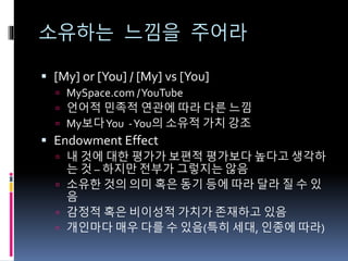 소유하는 느낌을 주어라
 [My] or [You] / [My] vs [You]
 MySpace.com /YouTube
 언어적 민족적 연관에 따라 다른 느낌
 My보다You -You의 소유적 가치 강조
 Endowment Effect
 내 것에 대한 평가가 보편적 평가보다 높다고 생각하
는 것 – 하지만 전부가 그렇지는 않음
 소유한 것의 의미 혹은 동기 등에 따라 달라 질 수 있
음
 감정적 혹은 비이성적 가치가 존재하고 있음
 개인마다 매우 다를 수 있음(특히 세대, 인종에 따라)
 