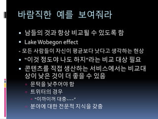 바람직한 예를 보여줘라
 남들의 것과 항상 비교될 수 있도록 함
 Lake Wobegon effect
- 모든 사람들이 자신이 평균보다 낫다고 생각하는 현상
 “이것 정도야 나도 하지”라는 비교 대상 필요
 콘텐츠를 직접 생산하는 서비스에서는 비교대
상이 낮은 것이 더 좋을 수 있음
 문턱을 낮추어야 함
 트위터의 경우
 “이까이꺼 대충~~~”
 분야에 대한 전문적 지식을 갖춤
 