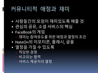커뮤니티적 애정과 재미
 사람들간의 모임이 재미있도록 해줄 것
 관심의 공유, 소셜 서비스의 핵심
 FaceBook의 게임
 재미는 참여유도를 위한 애정과 열정의 조건
 NateOn의 이모티콘, 플래시, 글꼴
 열정을 가질 수 있도록
 적당한 경쟁
 비교되는 협력
 서비스 제공자의 열정
 