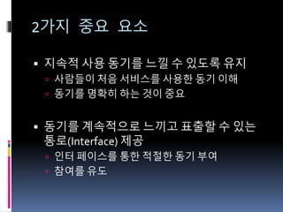 2가지 중요 요소
 지속적 사용 동기를 느낄 수 있도록 유지
 사람들이 처음 서비스를 사용한 동기 이해
 동기를 명확히 하는 것이 중요
 동기를 계속적으로 느끼고 표출할 수 있는
통로(Interface) 제공
 인터 페이스를 통한 적절한 동기 부여
 참여를 유도
 