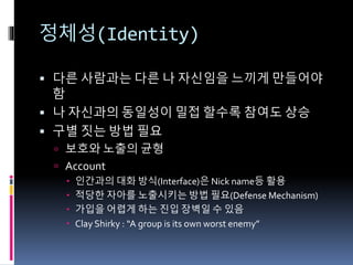정체성(Identity)
 다른 사람과는 다른 나 자신임을 느끼게 만들어야
함
 나 자신과의 동일성이 밀접 할수록 참여도 상승
 구별 짓는 방법 필요
 보호와 노출의 균형
 Account
 인간과의 대화 방식(Interface)은 Nick name등 활용
 적당한 자아를 노출시키는 방법 필요(Defense Mechanism)
 가입을 어렵게 하는 진입 장벽일 수 있음
 Clay Shirky : “A group is its own worst enemy”
 