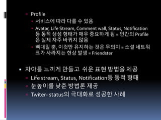  Profile
 서비스에 따라 다를 수 있음
 Avatar, Life Stream, Comment wall, Status, Notification
등 동적 생성 형태가 매우 중요하게 됨 = 인간의 Profile
은 실제 자주 바뀌지 않음
 뼈대일 뿐, 이것만 유지하는 것은 무의미 = 소셜 네트워
크가 사라지는 현상 발생 = Friendster
 자아를 느끼게 만들고 쉬운 표현 방법을 제공
 Life stream, Status, Notification등 동적 형태
 눈높이를 낮춘 방법론 제공
 Twiter- status의 극대화로 성공한 사례
 