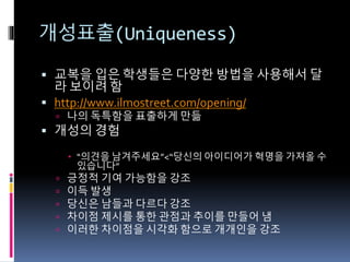 개성표출(Uniqueness)
 교복을 입은 학생들은 다양한 방법을 사용해서 달
라 보이려 함
 http://www.ilmostreet.com/opening/
 나의 독특함을 표출하게 만듦
 개성의 경험
 “의견을 남겨주세요”<“당신의 아이디어가 혁명을 가져올 수
있습니다”
 긍정적 기여 가능함을 강조
 이득 발생
 당신은 남들과 다르다 강조
 차이점 제시를 통한 관점과 추이를 만들어 냄
 이러한 차이점을 시각화 함으로 개개인을 강조
 