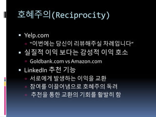 호혜주의(Reciprocity)
 Yelp.com
 “이번에는 당신이 리뷰해주실 차례입니다”
 실질적 이익 보다는 감성적 이익 호소
 Goldbank.com vs Amazon.com
 LinkedIn 추천 기능
 서로에게 발생하는 이익을 교환
 참여를 이끌어냄으로 호혜주의 독려
 추천을 통한 교환의 기회를 활발히 함
 