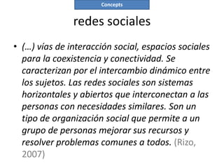 Concepts


               redes sociales
• (…) vías de interacción social, espacios sociales
  para la coexistencia y conectividad. Se
  caracterizan por el intercambio dinámico entre
  los sujetos. Las redes sociales son sistemas
  horizontales y abiertos que interconectan a las
  personas con necesidades similares. Son un
  tipo de organización social que permite a un
  grupo de personas mejorar sus recursos y
  resolver problemas comunes a todos. (Rizo,
  2007)
 