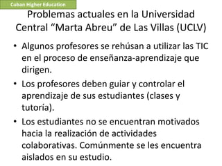 Cuban Higher Education

    Problemas actuales en la Universidad
  Central “Marta Abreu” de Las Villas (UCLV)
 • Algunos profesores se rehúsan a utilizar las TIC
   en el proceso de enseñanza-aprendizaje que
   dirigen.
 • Los profesores deben guiar y controlar el
   aprendizaje de sus estudiantes (clases y
   tutoría).
 • Los estudiantes no se encuentran motivados
   hacia la realización de actividades
   colaborativas. Comúnmente se les encuentra
   aislados en su estudio.
 