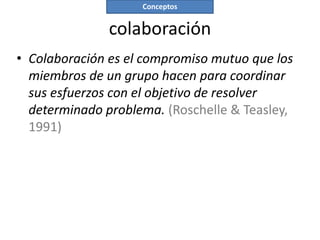 Conceptos


               colaboración
• Colaboración es el compromiso mutuo que los
  miembros de un grupo hacen para coordinar
  sus esfuerzos con el objetivo de resolver
  determinado problema. (Roschelle & Teasley,
  1991)
 